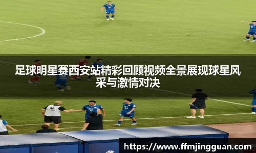 足球明星赛西安站精彩回顾视频全景展现球星风采与激情对决